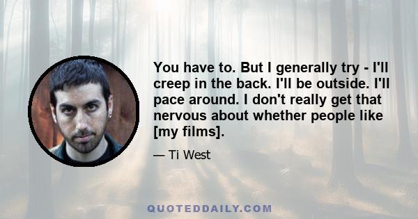 You have to. But I generally try - I'll creep in the back. I'll be outside. I'll pace around. I don't really get that nervous about whether people like [my films].