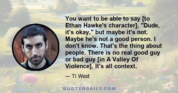 You want to be able to say [to Ethan Hawke's character], Dude, it's okay, but maybe it's not. Maybe he's not a good person. I don't know. That's the thing about people. There is no real good guy or bad guy [in A Valley