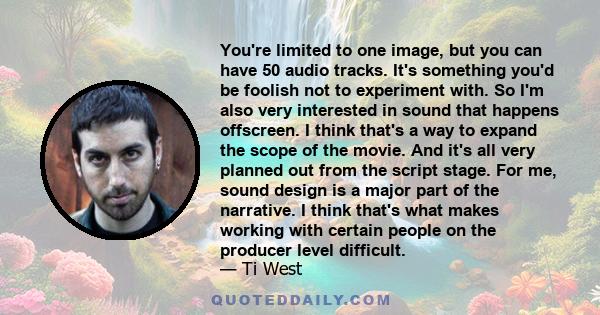 You're limited to one image, but you can have 50 audio tracks. It's something you'd be foolish not to experiment with. So I'm also very interested in sound that happens offscreen. I think that's a way to expand the