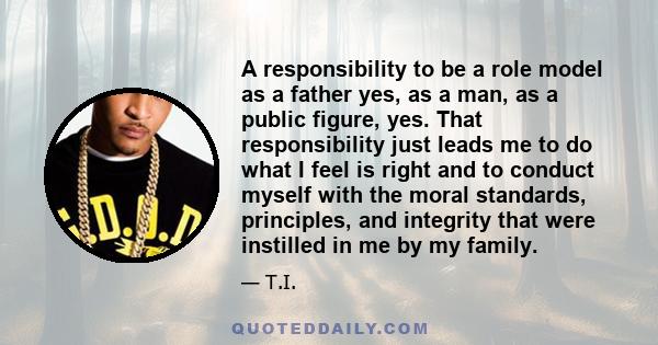 A responsibility to be a role model as a father yes, as a man, as a public figure, yes. That responsibility just leads me to do what I feel is right and to conduct myself with the moral standards, principles, and