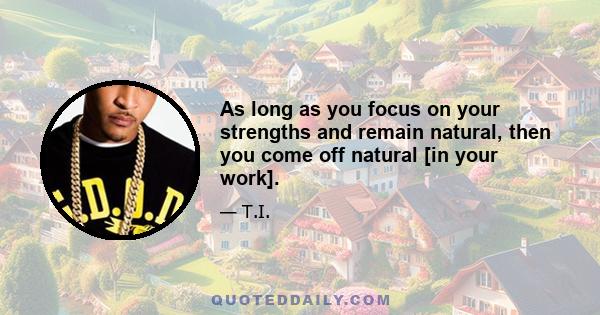 As long as you focus on your strengths and remain natural, then you come off natural [in your work].