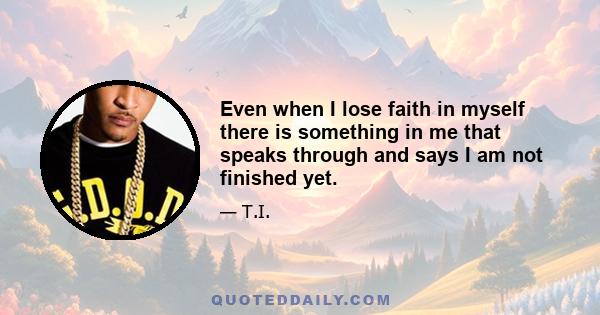 Even when I lose faith in myself there is something in me that speaks through and says I am not finished yet.