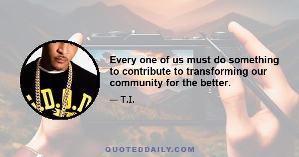 Every one of us must do something to contribute to transforming our community for the better.