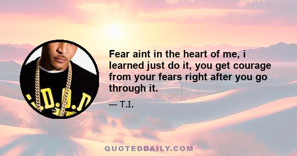 Fear aint in the heart of me, i learned just do it, you get courage from your fears right after you go through it.