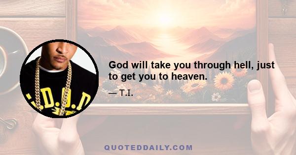 God will take you through hell, just to get you to heaven.