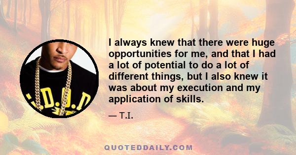 I always knew that there were huge opportunities for me, and that I had a lot of potential to do a lot of different things, but I also knew it was about my execution and my application of skills.