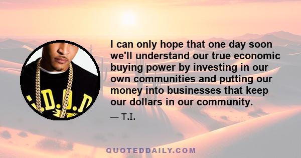 I can only hope that one day soon we'll understand our true economic buying power by investing in our own communities and putting our money into businesses that keep our dollars in our community.