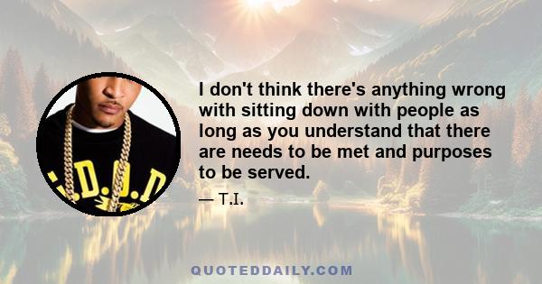 I don't think there's anything wrong with sitting down with people as long as you understand that there are needs to be met and purposes to be served.