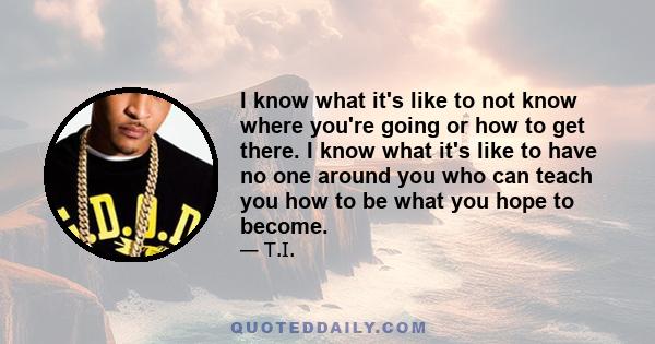 I know what it's like to not know where you're going or how to get there. I know what it's like to have no one around you who can teach you how to be what you hope to become.