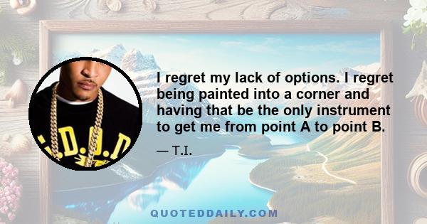 I regret my lack of options. I regret being painted into a corner and having that be the only instrument to get me from point A to point B.