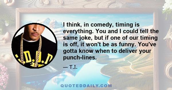 I think, in comedy, timing is everything. You and I could tell the same joke, but if one of our timing is off, it won't be as funny. You've gotta know when to deliver your punch-lines.