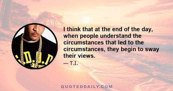 I think that at the end of the day, when people understand the circumstances that led to the circumstances, they begin to sway their views.