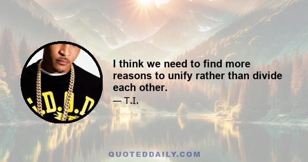 I think we need to find more reasons to unify rather than divide each other.