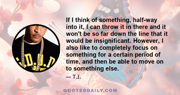 If I think of something, half-way into it, I can throw it in there and it won't be so far down the line that it would be insignificant. However, I also like to completely focus on something for a certain period of time, 