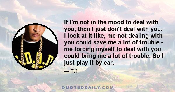 If I'm not in the mood to deal with you, then I just don't deal with you. I look at it like, me not dealing with you could save me a lot of trouble - me forcing myself to deal with you could bring me a lot of trouble.