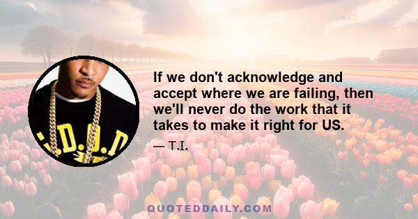 If we don't acknowledge and accept where we are failing, then we'll never do the work that it takes to make it right for US.