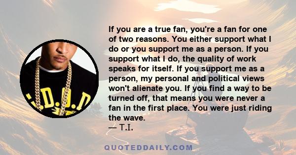 If you are a true fan, you're a fan for one of two reasons. You either support what I do or you support me as a person. If you support what I do, the quality of work speaks for itself. If you support me as a person, my