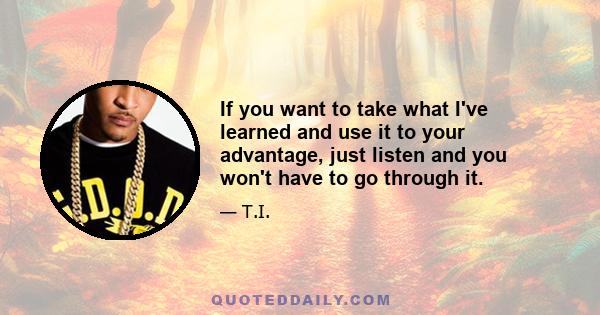 If you want to take what I've learned and use it to your advantage, just listen and you won't have to go through it.