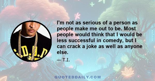 I'm not as serious of a person as people make me out to be. Most people would think that I would be less successful in comedy, but I can crack a joke as well as anyone else.