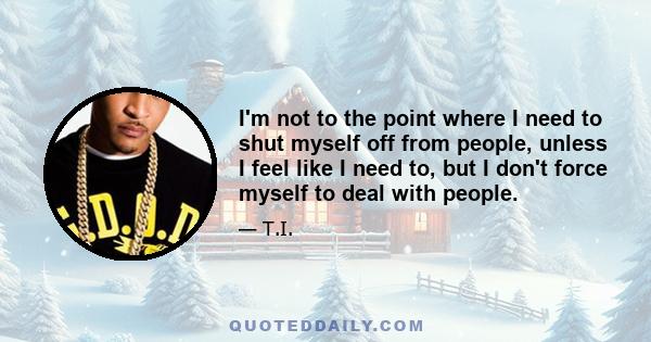 I'm not to the point where I need to shut myself off from people, unless I feel like I need to, but I don't force myself to deal with people.