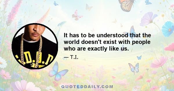 It has to be understood that the world doesn't exist with people who are exactly like us.