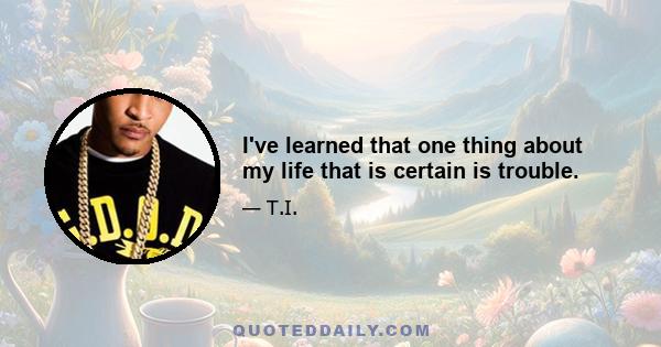 I've learned that one thing about my life that is certain is trouble.