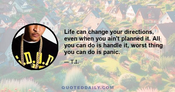 Life can change your directions, even when you ain't planned it. All you can do is handle it, worst thing you can do is panic.