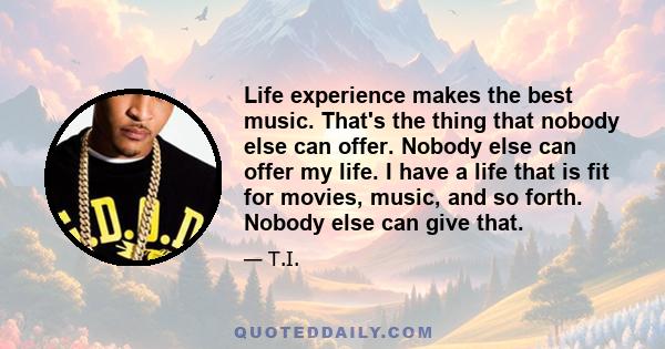 Life experience makes the best music. That's the thing that nobody else can offer. Nobody else can offer my life. I have a life that is fit for movies, music, and so forth. Nobody else can give that.