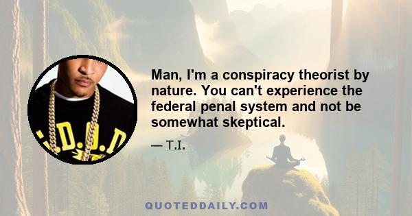 Man, I'm a conspiracy theorist by nature. You can't experience the federal penal system and not be somewhat skeptical.