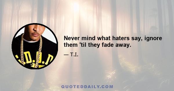 Never mind what haters say, ignore them 'til they fade away.