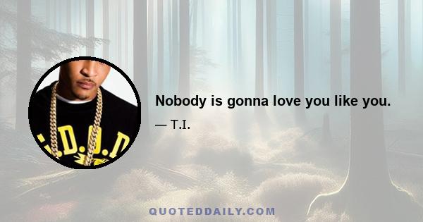 Nobody is gonna love you like you.