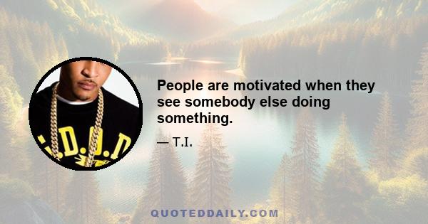 People are motivated when they see somebody else doing something.