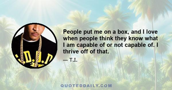 People put me on a box, and I love when people think they know what I am capable of or not capable of. I thrive off of that.