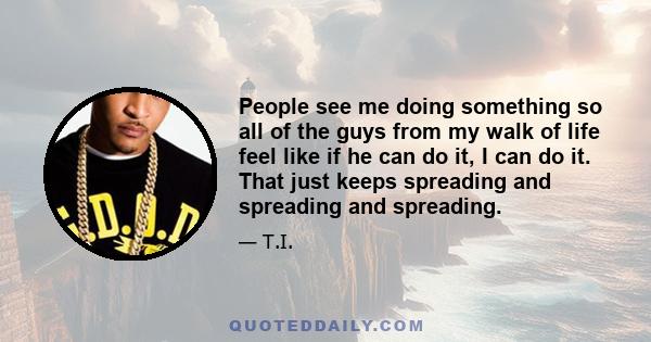 People see me doing something so all of the guys from my walk of life feel like if he can do it, I can do it. That just keeps spreading and spreading and spreading.