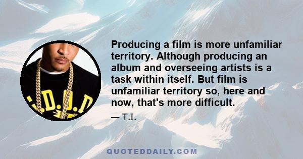 Producing a film is more unfamiliar territory. Although producing an album and overseeing artists is a task within itself. But film is unfamiliar territory so, here and now, that's more difficult.