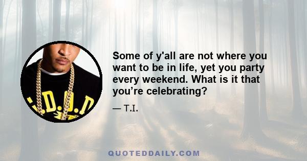 Some of y'all are not where you want to be in life, yet you party every weekend. What is it that you’re celebrating?