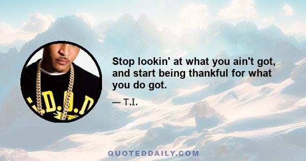 Stop lookin' at what you ain't got, and start being thankful for what you do got.