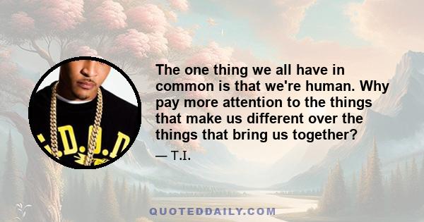 The one thing we all have in common is that we're human. Why pay more attention to the things that make us different over the things that bring us together?