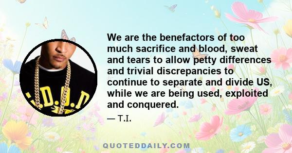 We are the benefactors of too much sacrifice and blood, sweat and tears to allow petty differences and trivial discrepancies to continue to separate and divide US, while we are being used, exploited and conquered.