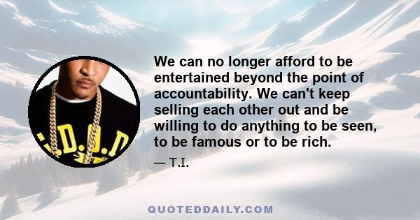 We can no longer afford to be entertained beyond the point of accountability. We can't keep selling each other out and be willing to do anything to be seen, to be famous or to be rich.