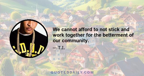 We cannot afford to not stick and work together for the betterment of our community.