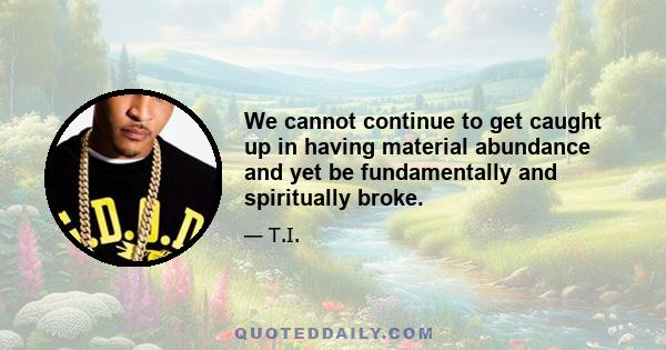 We cannot continue to get caught up in having material abundance and yet be fundamentally and spiritually broke.