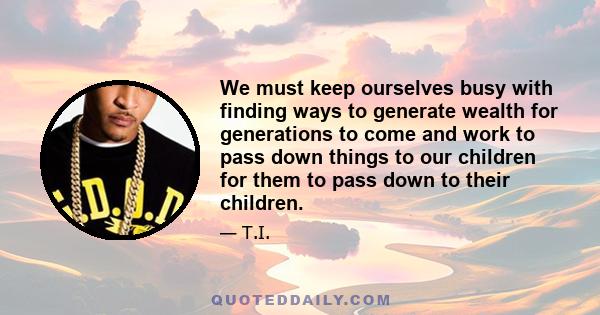 We must keep ourselves busy with finding ways to generate wealth for generations to come and work to pass down things to our children for them to pass down to their children.