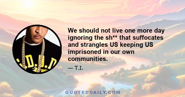 We should not live one more day ignoring the sh** that suffocates and strangles US keeping US imprisoned in our own communities.