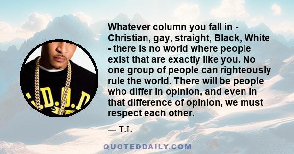 Whatever column you fall in - Christian, gay, straight, Black, White - there is no world where people exist that are exactly like you. No one group of people can righteously rule the world. There will be people who