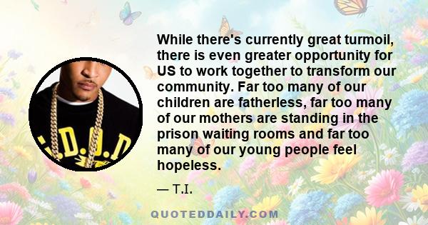 While there's currently great turmoil, there is even greater opportunity for US to work together to transform our community. Far too many of our children are fatherless, far too many of our mothers are standing in the