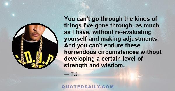 You can't go through the kinds of things I've gone through, as much as I have, without re-evaluating yourself and making adjustments. And you can't endure these horrendous circumstances without developing a certain