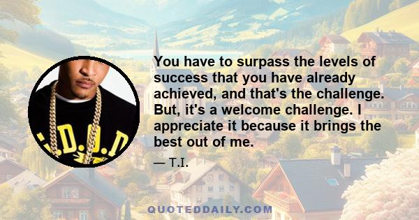 You have to surpass the levels of success that you have already achieved, and that's the challenge. But, it's a welcome challenge. I appreciate it because it brings the best out of me.