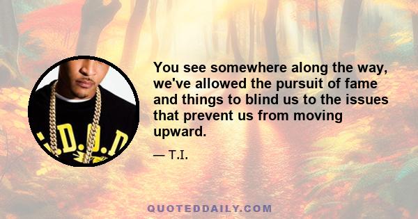 You see somewhere along the way, we've allowed the pursuit of fame and things to blind us to the issues that prevent us from moving upward.