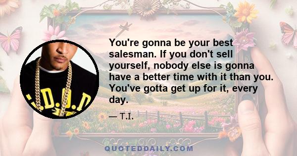 You're gonna be your best salesman. If you don't sell yourself, nobody else is gonna have a better time with it than you. You've gotta get up for it, every day.